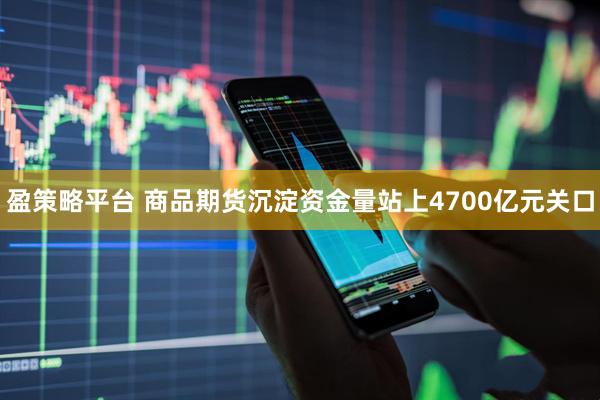 盈策略平台 商品期货沉淀资金量站上4700亿元关口