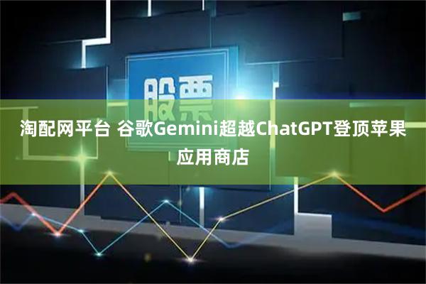 淘配网平台 谷歌Gemini超越ChatGPT登顶苹果应用商店