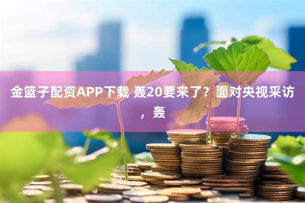 金篮子配资APP下载 轰20要来了？面对央视采访，轰