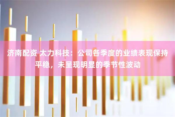 济南配资 太力科技：公司各季度的业绩表现保持平稳，未呈现明显的季节性波动