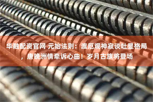 华融配资官网 元始法则：渡厄观神寂谈吐显格局，唐晚洲情牵诉心曲！岁月古族将登场