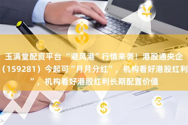 玉满堂配资平台 “避风港”行情来袭!港股通央企红利ETF天弘(159281)今起可“月月分红”,机构看好港股红利长期配置价值