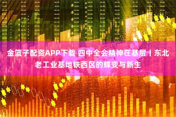 金篮子配资APP下载 四中全会精神在基层丨东北老工业基地铁西区的蝶变与新生