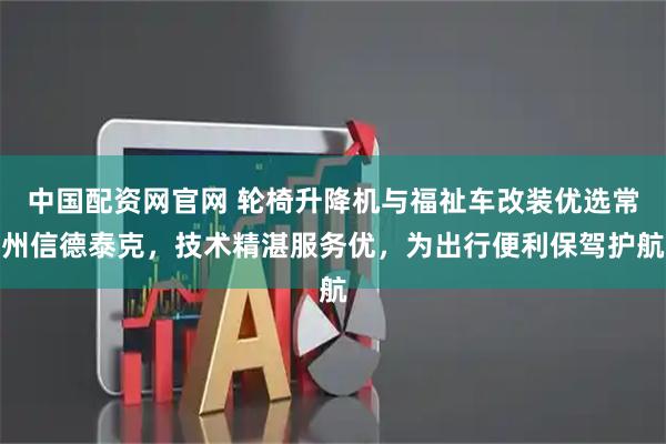 中国配资网官网 轮椅升降机与福祉车改装优选常州信德泰克，技术精湛服务优，为出行便利保驾护航