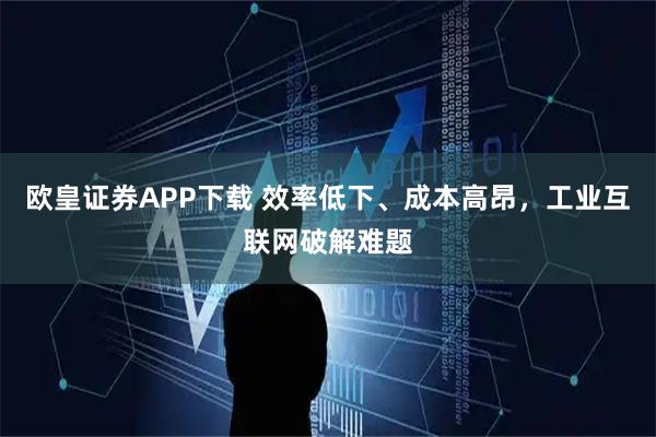 欧皇证券APP下载 效率低下、成本高昂，工业互联网破解难题