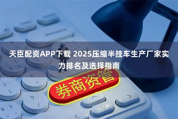天臣配资APP下载 2025压缩半挂车生产厂家实力排名及选择指南