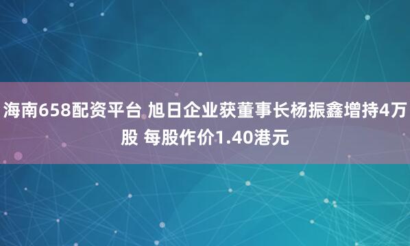 海南658配资平台 旭日企业获董事长杨振鑫增持4万股 每股作价1.40港元