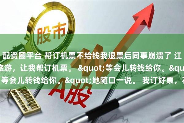 配资圈平台 帮订机票不给钱我退票后同事崩溃了 江月刘菲菲 同事出国旅游，让我帮订机票。 "等会儿转钱给你。"她随口一说。 我订好票，花