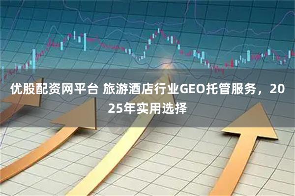 优股配资网平台 旅游酒店行业GEO托管服务,2025年实用选择
