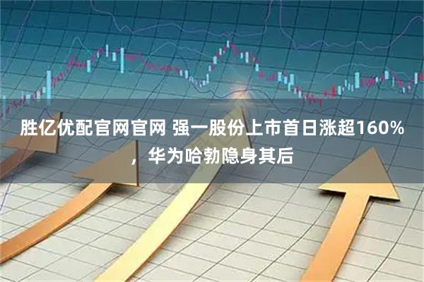 胜亿优配官网官网 强一股份上市首日涨超160%，华为哈勃隐身其后