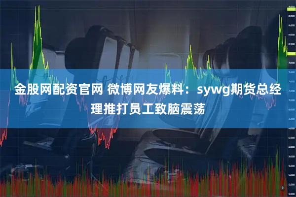 金股网配资官网 微博网友爆料：sywg期货总经理推打员工致脑震荡