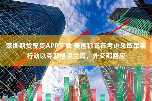 深圳期货配资APP下载 美国称正在考虑采取军事行动以夺取格陵兰岛，外交部回应