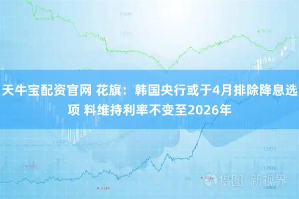 天牛宝配资官网 花旗：韩国央行或于4月排除降息选项 料维持利率不变至2026年