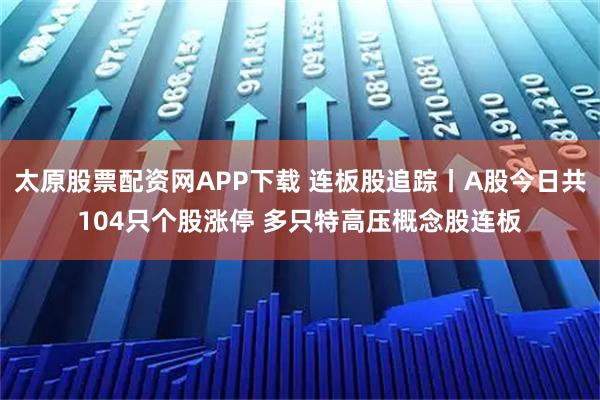 太原股票配资网APP下载 连板股追踪丨A股今日共104只个股涨停 多只特高压概念股连板