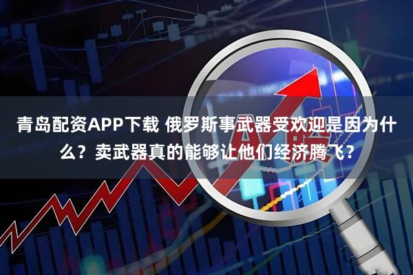 青岛配资APP下载 俄罗斯事武器受欢迎是因为什么？卖武器真的能够让他们经济腾飞？