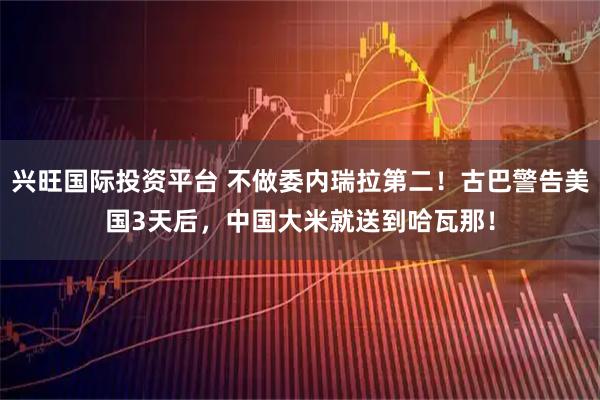 兴旺国际投资平台 不做委内瑞拉第二！古巴警告美国3天后，中国大米就送到哈瓦那！