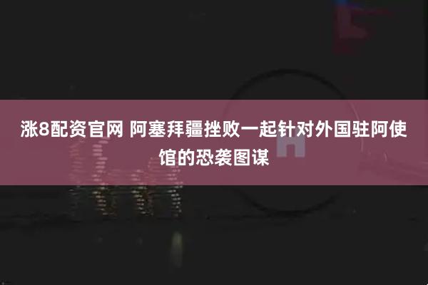 涨8配资官网 阿塞拜疆挫败一起针对外国驻阿使馆的恐袭图谋