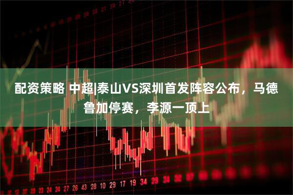 配资策略 中超|泰山VS深圳首发阵容公布，马德鲁加停赛，李源一顶上