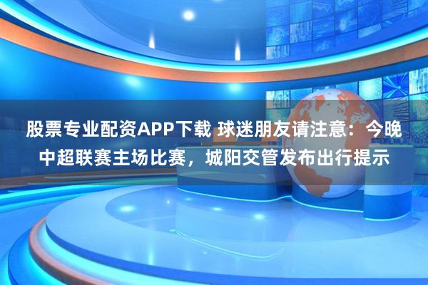 股票专业配资APP下载 球迷朋友请注意：今晚中超联赛主场比赛，城阳交管发布出行提示