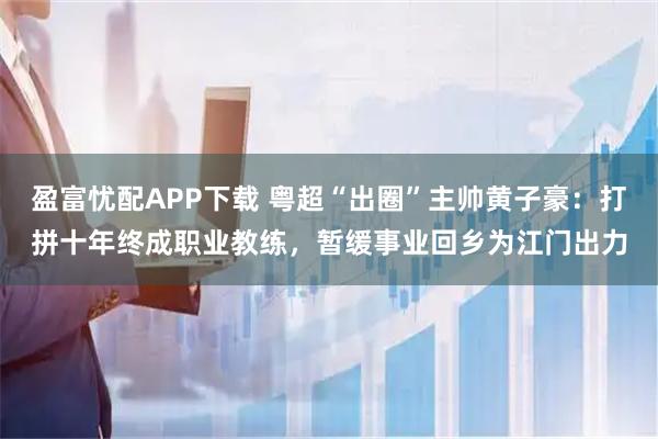 盈富忧配APP下载 粤超“出圈”主帅黄子豪：打拼十年终成职业教练，暂缓事业回乡为江门出力
