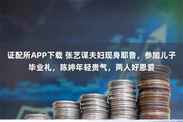 证配所APP下载 张艺谋夫妇现身耶鲁，参加儿子毕业礼，陈婷年轻贵气，两人好恩爱