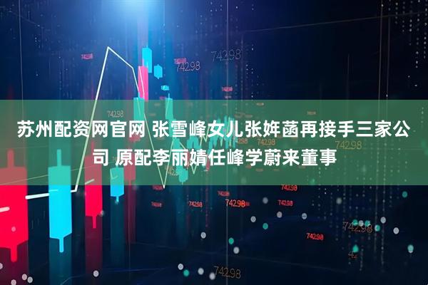 苏州配资网官网 张雪峰女儿张姩菡再接手三家公司 原配李丽婧任峰学蔚来董事
