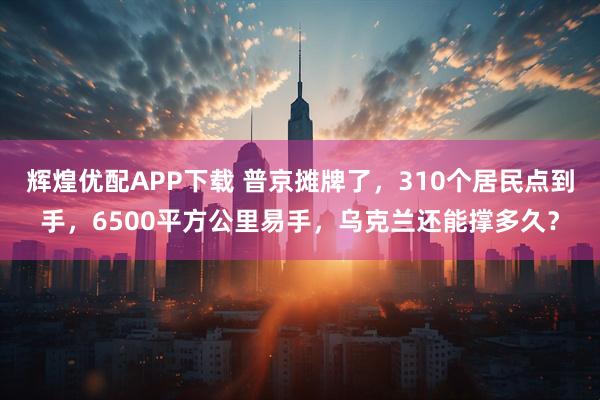 辉煌优配APP下载 普京摊牌了，310个居民点到手，6500平方公里易手，乌克兰还能撑多久？