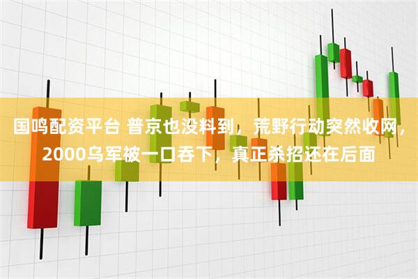 国鸣配资平台 普京也没料到，荒野行动突然收网，2000乌军被一口吞下，真正杀招还在后面