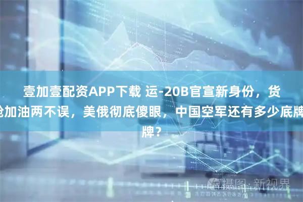 壹加壹配资APP下载 运-20B官宣新身份，货舱加油两不误，美俄彻底傻眼，中国空军还有多少底牌？