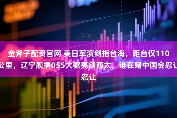 金斧子配资官网 美日军演剑指台海，距台仅110公里，辽宁舰携055大驱亮剑西太，谁在赌中国会忍让
